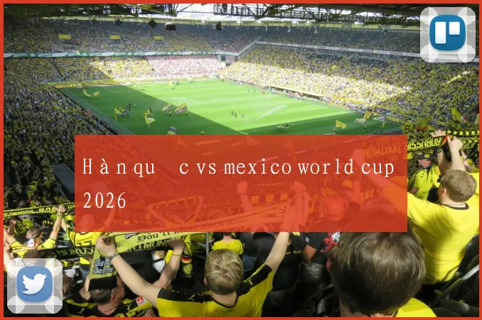 Hàn quốc vs mexico world cup 2026