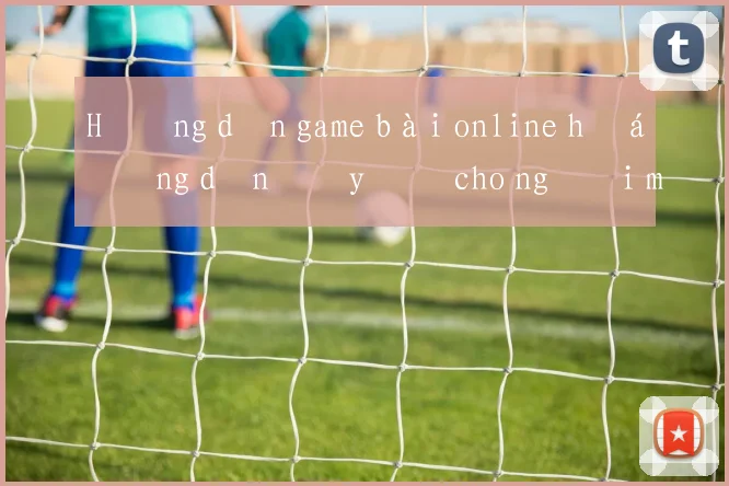 Hướng dẫn game bài online hướng dẫn đầy đủ cho người mới